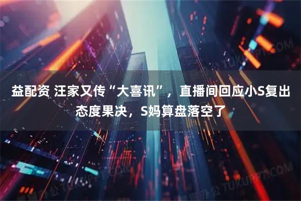 益配资 汪家又传“大喜讯”，直播间回应小S复出态度果决，S妈算盘落空了