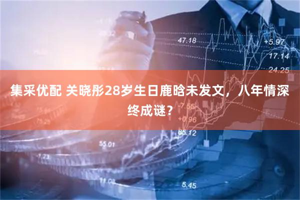 集采优配 关晓彤28岁生日鹿晗未发文，八年情深终成谜？