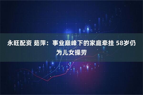 永旺配资 茹萍：事业巅峰下的家庭牵挂 58岁仍为儿女操劳