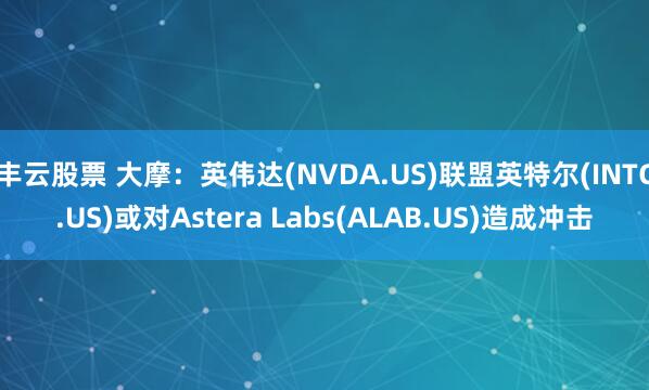丰云股票 大摩：英伟达(NVDA.US)联盟英特尔(INTC.US)或对Astera Labs(ALAB.US)造成冲击