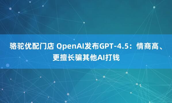 骆驼优配门店 OpenAI发布GPT-4.5：情商高、更擅长骗其他AI打钱