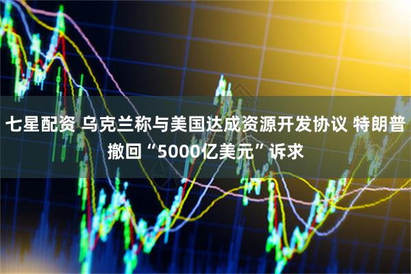 七星配资 乌克兰称与美国达成资源开发协议 特朗普撤回“5000亿美元”诉求