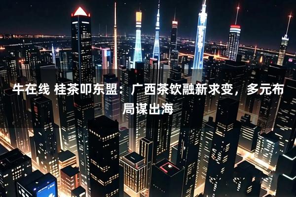 牛在线 桂茶叩东盟：广西茶饮融新求变，多元布局谋出海