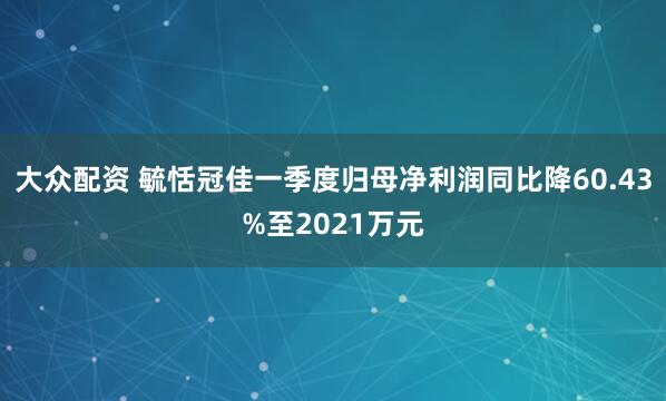 大众配资 毓恬冠佳一季度归母净利润同比降60.43%至2021万元