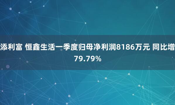 添利富 恒鑫生活一季度归母净利润8186万元 同比增79.79%