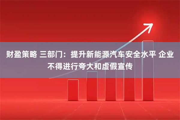 财盈策略 三部门：提升新能源汽车安全水平 企业不得进行夸大和虚假宣传