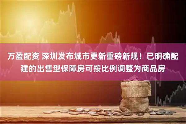 万盈配资 深圳发布城市更新重磅新规！已明确配建的出售型保障房可按比例调整为商品房