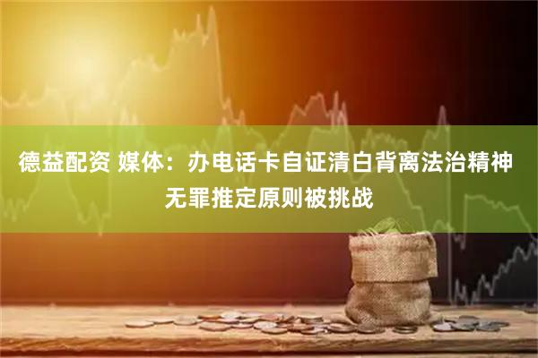 德益配资 媒体：办电话卡自证清白背离法治精神 无罪推定原则被挑战