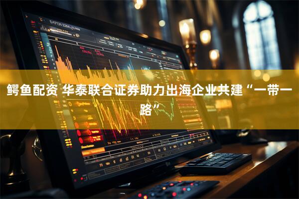 鳄鱼配资 华泰联合证券助力出海企业共建“一带一路”