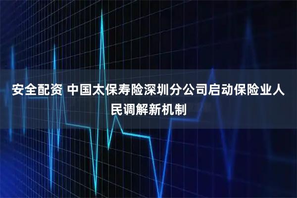 安全配资 中国太保寿险深圳分公司启动保险业人民调解新机制