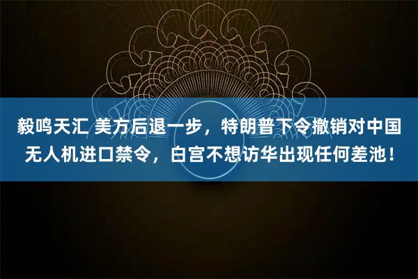 毅鸣天汇 美方后退一步，特朗普下令撤销对中国无人机进口禁令，白宫不想访华出现任何差池！
