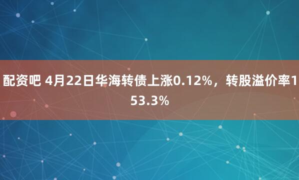 配资吧 4月22日华海转债上涨0.12%，转股溢价率153.3%