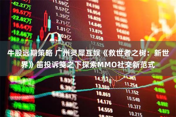 牛股远期策略 广州灵犀互娱《救世者之树：新世界》笛投诉笺之下探索MMO社交新范式