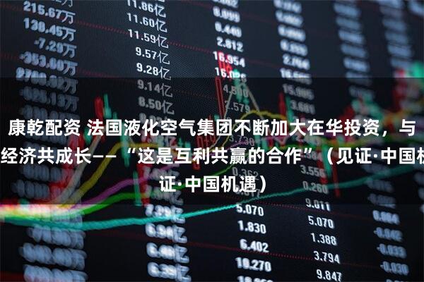康乾配资 法国液化空气集团不断加大在华投资，与中国经济共成长—— “这是互利共赢的合作”（见证·中国机遇）