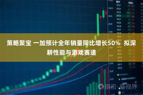 策略聚宝 一加预计全年销量同比增长50%  拟深耕性能与游戏赛道